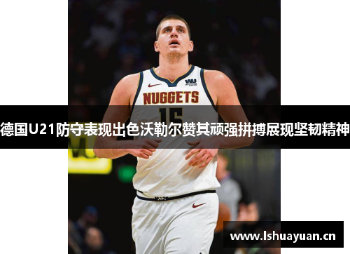 德国U21防守表现出色沃勒尔赞其顽强拼搏展现坚韧精神