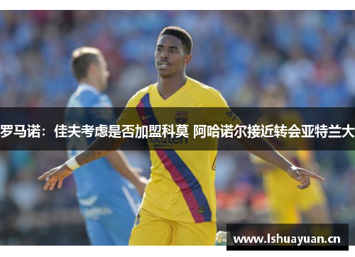 罗马诺：佳夫考虑是否加盟科莫 阿哈诺尔接近转会亚特兰大