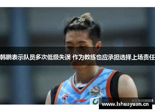 韩鹏表示队员多次低级失误 作为教练也应承担选择上场责任