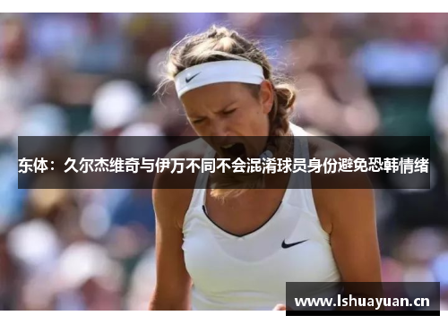 东体：久尔杰维奇与伊万不同不会混淆球员身份避免恐韩情绪
